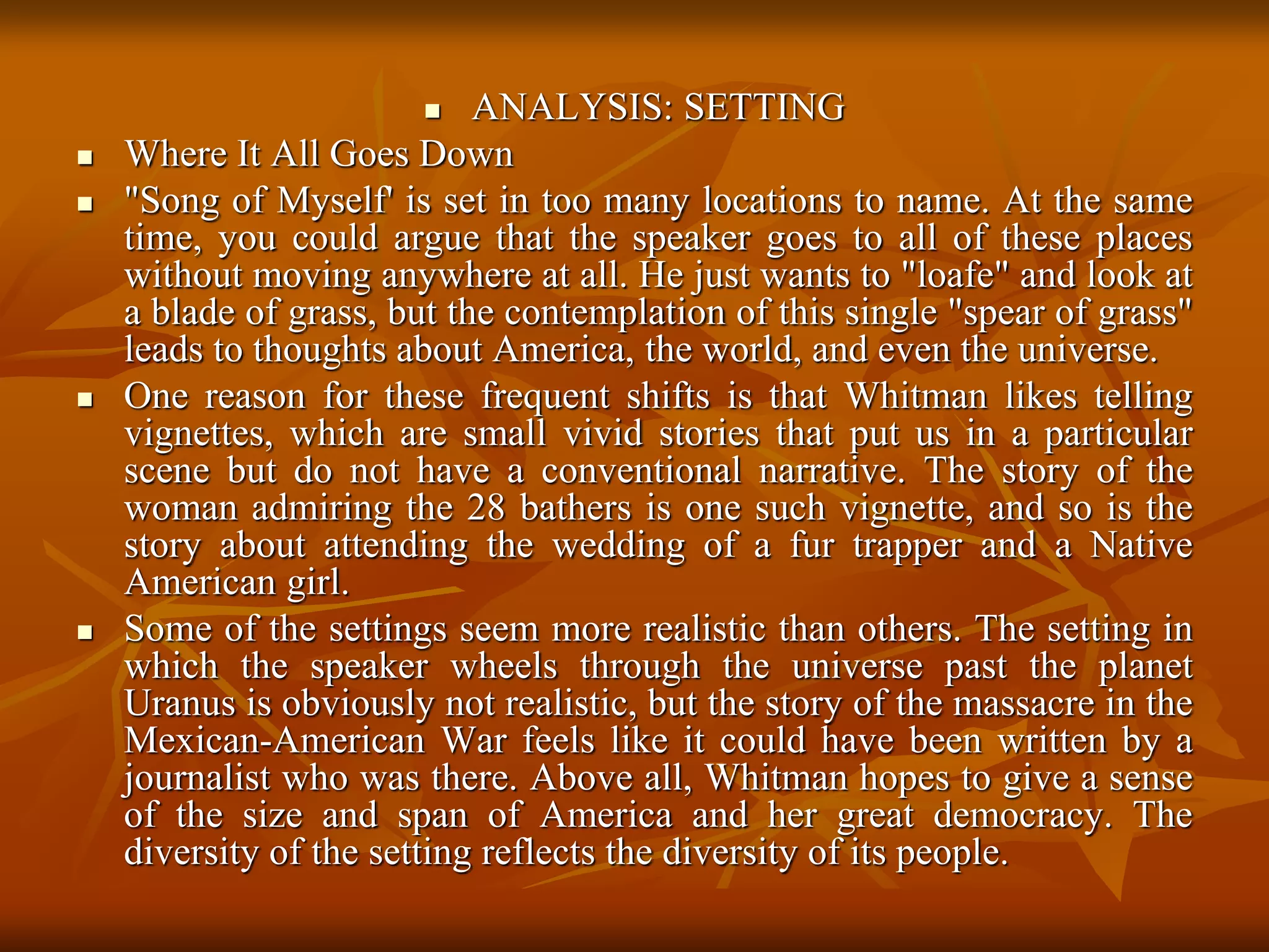  ANALYSIS: SETTING
 Where It All Goes Down
 "Song of Myself' is set in too many locations to name. At the same
time, you could argue that the speaker goes to all of these places
without moving anywhere at all. He just wants to "loafe" and look at
a blade of grass, but the contemplation of this single "spear of grass"
leads to thoughts about America, the world, and even the universe.
 One reason for these frequent shifts is that Whitman likes telling
vignettes, which are small vivid stories that put us in a particular
scene but do not have a conventional narrative. The story of the
woman admiring the 28 bathers is one such vignette, and so is the
story about attending the wedding of a fur trapper and a Native
American girl.
 Some of the settings seem more realistic than others. The setting in
which the speaker wheels through the universe past the planet
Uranus is obviously not realistic, but the story of the massacre in the
Mexican-American War feels like it could have been written by a
journalist who was there. Above all, Whitman hopes to give a sense
of the size and span of America and her great democracy. The
diversity of the setting reflects the diversity of its people.
 