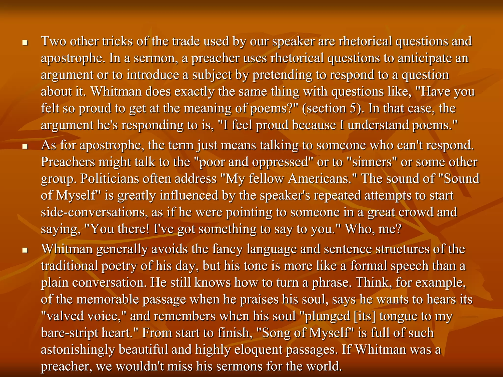 Two other tricks of the trade used by our speaker are rhetorical questions and
apostrophe. In a sermon, a preacher uses rhetorical questions to anticipate an
argument or to introduce a subject by pretending to respond to a question
about it. Whitman does exactly the same thing with questions like, "Have you
felt so proud to get at the meaning of poems?" (section 5). In that case, the
argument he's responding to is, "I feel proud because I understand poems."
 As for apostrophe, the term just means talking to someone who can't respond.
Preachers might talk to the "poor and oppressed" or to "sinners" or some other
group. Politicians often address "My fellow Americans." The sound of "Sound
of Myself" is greatly influenced by the speaker's repeated attempts to start
side-conversations, as if he were pointing to someone in a great crowd and
saying, "You there! I've got something to say to you." Who, me?
 Whitman generally avoids the fancy language and sentence structures of the
traditional poetry of his day, but his tone is more like a formal speech than a
plain conversation. He still knows how to turn a phrase. Think, for example,
of the memorable passage when he praises his soul, says he wants to hears its
"valved voice," and remembers when his soul "plunged [its] tongue to my
bare-stript heart." From start to finish, "Song of Myself" is full of such
astonishingly beautiful and highly eloquent passages. If Whitman was a
preacher, we wouldn't miss his sermons for the world.
 