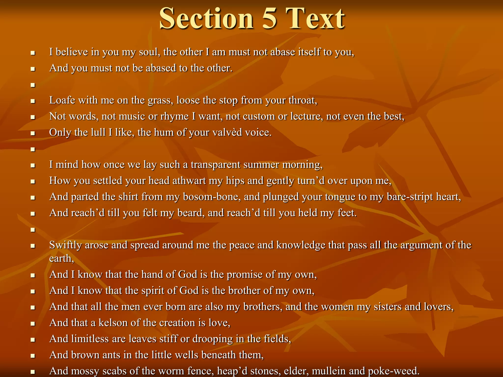 Section 5 Text
 I believe in you my soul, the other I am must not abase itself to you,
 And you must not be abased to the other.

 Loafe with me on the grass, loose the stop from your throat,
 Not words, not music or rhyme I want, not custom or lecture, not even the best,
 Only the lull I like, the hum of your valvèd voice.

 I mind how once we lay such a transparent summer morning,
 How you settled your head athwart my hips and gently turn’d over upon me,
 And parted the shirt from my bosom-bone, and plunged your tongue to my bare-stript heart,
 And reach’d till you felt my beard, and reach’d till you held my feet.

 Swiftly arose and spread around me the peace and knowledge that pass all the argument of the
earth,
 And I know that the hand of God is the promise of my own,
 And I know that the spirit of God is the brother of my own,
 And that all the men ever born are also my brothers, and the women my sisters and lovers,
 And that a kelson of the creation is love,
 And limitless are leaves stiff or drooping in the fields,
 And brown ants in the little wells beneath them,
 And mossy scabs of the worm fence, heap’d stones, elder, mullein and poke-weed.
 