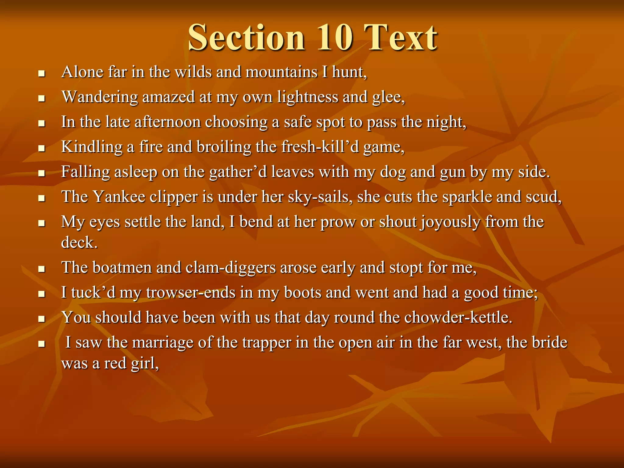 Section 10 Text
 Alone far in the wilds and mountains I hunt,
 Wandering amazed at my own lightness and glee,
 In the late afternoon choosing a safe spot to pass the night,
 Kindling a fire and broiling the fresh-kill’d game,
 Falling asleep on the gather’d leaves with my dog and gun by my side.
 The Yankee clipper is under her sky-sails, she cuts the sparkle and scud,
 My eyes settle the land, I bend at her prow or shout joyously from the
deck.
 The boatmen and clam-diggers arose early and stopt for me,
 I tuck’d my trowser-ends in my boots and went and had a good time;
 You should have been with us that day round the chowder-kettle.
 I saw the marriage of the trapper in the open air in the far west, the bride
was a red girl,
 