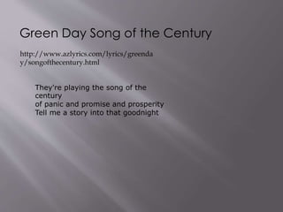 Green Day Song of the Century
http://www.azlyrics.com/lyrics/greenda
y/songofthecentury.html
They're playing the song of the
century
of panic and promise and prosperity
Tell me a story into that goodnight
 