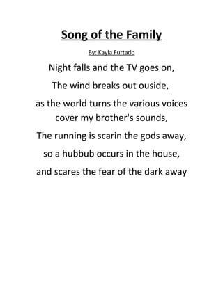 Song of the Family
            By: Kayla Furtado

   Night falls and the TV goes on,
    The wind breaks out ouside,
as the world turns the various voices
     cover my brother's sounds,
The running is scarin the gods away,
 so a hubbub occurs in the house,
and scares the fear of the dark away
 