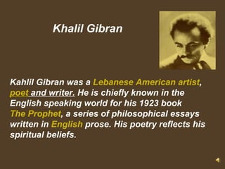 Khalil Gibran Kahlil Gibran was a  Lebanese American   artist ,  poet  and writer.  He is chiefly known in the English speaking world for his 1923 book  The Prophet , a series of philosophical essays written in  English  prose. His poetry reflects his spiritual beliefs. 