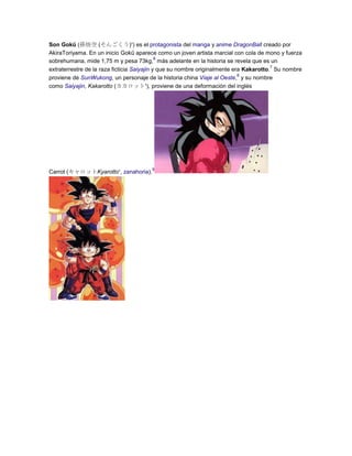 Son Gokū (孫悟空 (そんごくう)?) es el protagonista del manga y anime DragonBall creado por
AkiraToriyama. En un inicio Gokū aparece como un joven artista marcial con cola de mono y fuerza
6
sobrehumana, mide 1,75 m y pesa 73kg, más adelante en la historia se revela que es un
7
extraterrestre de la raza ficticia Saiyajin y que su nombre originalmente era Kakarotto. Su nombre
8
proviene de SunWukong, un personaje de la historia china Viaje al Oeste, y su nombre
como Saiyajin, Kakarotto (カカロット?), proviene de una deformación del inglés

Carrot (キャロットKyarotto?, zanahoria).

9

 