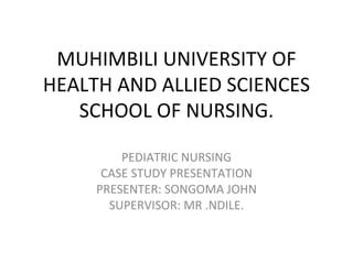 MUHIMBILI UNIVERSITY OF
HEALTH AND ALLIED SCIENCES
   SCHOOL OF NURSING.

         PEDIATRIC NURSING
      CASE STUDY PRESENTATION
     PRESENTER: SONGOMA JOHN
       SUPERVISOR: MR .NDILE.
 