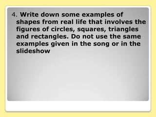 4. Write down some examples of
 shapes from real life that involves the
 figures of circles, squares, triangles
 and rectangles. Do not use the same
 examples given in the song or in the
 slideshow
 