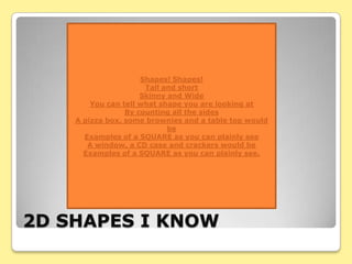 Shapes! Shapes!
                      Tall and short
                     Skinny and Wide
        You can tell what shape you are looking at
                 By counting all the sides
    A pizza box, some brownies and a table top would
                            be
      Examples of a SQUARE as you can plainly see
       A window, a CD case and crackers would be
      Examples of a SQUARE as you can plainly see.




2D SHAPES I KNOW
 