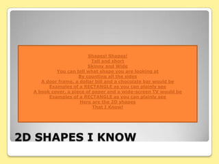 Shapes! Shapes!
                           Tall and short
                         Skinny and Wide
           You can tell what shape you are looking at
                     By counting all the sides
     A door frame, a dollar bill and a chocolate bar would be
        Examples of a RECTANGLE as you can plainly see
  A book cover, a piece of paper and a wide-screen TV would be
        Examples of a RECTANGLE as you can plainly see
                     Here are the 2D shapes
                           That I Know!




2D SHAPES I KNOW
 