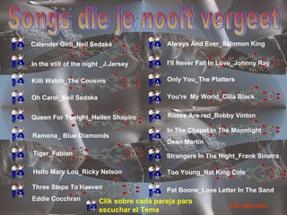 Songs die je nooit vergeet Calender Girll_Neil Sedaka In the still of the night _J.Jersey Killi Watch_The Cousins Oh Carol_Neil Sedaka Queen For Tonight_Hellen Shapiro Ramona_ Blue Diamonds Three Steps To Haeven Eddie Cocchran Tiger_Fabian Hello Mary Lou_Ricky Nelson Always And Ever_Salomon King I'll Never Fall In Love_Johnny Ray Only You_The Platters You're  My World_Cilla Black Roses Are red_Bobby Vinton In The Chapel In The Moonlight Dean Martin Strangers In The Night_Frank Sinatra Too Young_Nat King Cole Pat Boone_Love Letter In The Sand Clik sobre cada pareja para escuchar el Tema Esc para salir 