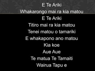 E Te Ariki
Whakarongo mai ra kia matou
E Te Ariki
Titiro mai ra kia matou
Tenei matou o tamariki
E whakapono ano matou
Kia koe
Aue Aue
Te matua Te Tamaiti
Wairua Tapu e
 