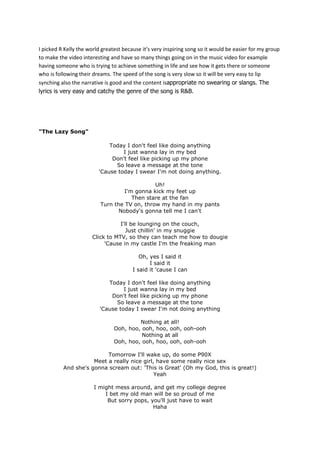 I picked R Kelly the world greatest because it’s very inspiring song so it would be easier for my group
to make the video interesting and have so many things going on in the music video for example
having someone who is trying to achieve something in life and see how it gets there or someone
who is following their dreams. The speed of the song is very slow so it will be very easy to lip
synching also the narrative is good and the content isappropriate no swearing or slangs. The
lyrics is very easy and catchy the genre of the song is R&B.

"The Lazy Song"
Today I don't feel like doing anything
I just wanna lay in my bed
Don't feel like picking up my phone
So leave a message at the tone
'Cause today I swear I'm not doing anything.
Uh!
I'm gonna kick my feet up
Then stare at the fan
Turn the TV on, throw my hand in my pants
Nobody's gonna tell me I can't
I'll be lounging on the couch,
Just chillin' in my snuggie
Click to MTV, so they can teach me how to dougie
'Cause in my castle I'm the freaking man
Oh, yes I said it
I said it
I said it 'cause I can
Today I don't feel like doing anything
I just wanna lay in my bed
Don't feel like picking up my phone
So leave a message at the tone
'Cause today I swear I'm not doing anything
Nothing at all!
Ooh, hoo, ooh, hoo, ooh, ooh-ooh
Nothing at all
Ooh, hoo, ooh, hoo, ooh, ooh-ooh
Tomorrow I'll wake up, do some P90X
Meet a really nice girl, have some really nice sex
And she's gonna scream out: 'This is Great' (Oh my God, this is great!)
Yeah
I might mess around, and get my college degree
I bet my old man will be so proud of me
But sorry pops, you'll just have to wait
Haha

 