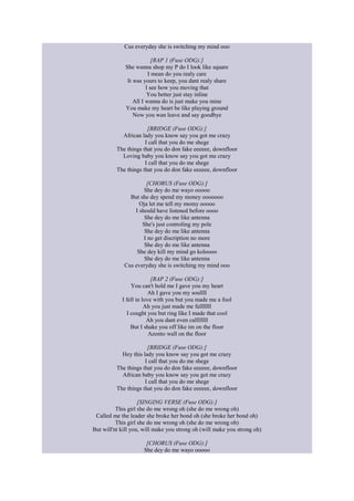 Cus everyday she is switching my mind ooo
[RAP 1 (Fuse ODG):]
She wanna shop my P do I look like square
I mean do you realy care
It was yours to keep, you dant realy share
I see how you moving that
You better just stay inline
All I wanna do is just make you mine
You make my heart be like playing ground
Now you wan leave and say goodbye
[BRIDGE (Fuse ODG):]
African lady you know say you got me crazy
I call that you do me shege
The things that you do don fake eeeeee, downfloor
Loving baby you know say you got me crazy
I call that you do me shege
The things that you do don fake eeeeee, downfloor
[CHORUS (Fuse ODG):]
She dey do me wayo ooooo
But she dey spend my money ooooooo
Oja let me tell my momy ooooo
I should have listened before oooo
She dey do me like antenna
She's just controling my pole
She dey do me like antenna
I no get discription no more
She dey do me like antenna
She dey kill my mind go koloooo
She dey do me like antenna
Cus everyday she is switching my mind ooo
[RAP 2 (Fuse ODG):]
You can't hold me I gave you my heart
Ah I gave you my soullll
I fell in love with you but you made me a fool
Ah you just made me falllllll
I cought you but ring like I made that cool
Ah you dant even callllllll
But I shake you off like im on the floor
Azonto wall on the floor
[BRIDGE (Fuse ODG):]
Hey this lady you know say you got me crazy
I call that you do me shege
The things that you do don fake eeeeee, downfloor
African baby you know say you got me crazy
I call that you do me shege
The things that you do don fake eeeeee, downfloor
[SINGING VERSE (Fuse ODG):]
This girl she do me wrong oh (she do me wrong oh)
Called me the leader she broke her bond oh (she broke her bond oh)
This girl she do me wrong oh (she do me wrong oh)
But will'nt kill you, will make you strong oh (will make you strong oh)
[CHORUS (Fuse ODG):]
She dey do me wayo ooooo

 