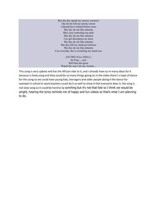 But she dey spend my money ooooooo
Oja let me tell my momy ooooo
I should have listend before oooo
She dey do me like antenna
She's just controling my pole
She dey do me like antenna
I no get discription no more
She dey do me like antenna
She dey kill my mind go koloooo
She dey do me like antenna
Cus everyday she is switching my mind ooo
[OUTRO (Fuse ODG):]
Its Fuse.... ayii
Kill beat lets gooo
Watch the way I do my Azonto...

This song is very upbeat and has the African vibe to it, and I already have so m many ideas for it
because is lively song and they could be so many things going on in the video there’s a type of dance
for this song so we could have young kids, teenagers and older people doing it the dance for
example in school or work teachers could do it as well to show it that everyone does it, the song is
not slow song so it could be hard to lip synching but it’s not that fast so I think we would be
alright, hearing the lyrics reminds me of happy and fun videos so that’s what I am planning
to do.

 