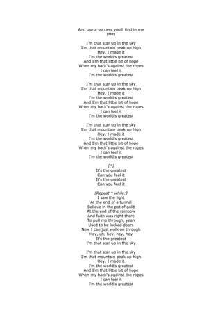 And use a success you'll find in me
(Me)
I'm that star up in the sky
I'm that mountain peak up high
Hey, I made it
I'm the world's greatest
And I'm that little bit of hope
When my back's against the ropes
I can feel it
I'm the world's greatest
I'm that star up in the sky
I'm that mountain peak up high
Hey, I made it
I'm the world's greatest
And I'm that little bit of hope
When my back's against the ropes
I can feel it
I'm the world's greatest
I'm that star up in the sky
I'm that mountain peak up high
Hey, I made it
I'm the world's greatest
And I'm that little bit of hope
When my back's against the ropes
I can feel it
I'm the world's greatest
[*]
It's the greatest
Can you feel it
It's the greatest
Can you feel it
[Repeat * while:]
I saw the light
At the end of a tunnel
Believe in the pot of gold
At the end of the rainbow
And faith was right there
To pull me through, yeah
Used to be locked doors
Now I can just walk on through
Hey, uh, hey, hey, hey
It's the greatest
I'm that star up in the sky
I'm that star up in the sky
I'm that mountain peak up high
Hey, I made it
I'm the world's greatest
And I'm that little bit of hope
When my back's against the ropes
I can feel it
I'm the world's greatest

 