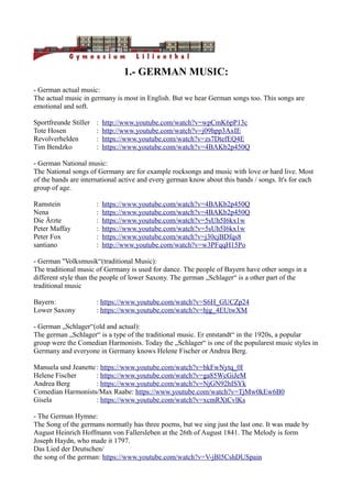 1.- GERMAN MUSIC:
- German actual music:
The actual music in germany is most in English. But we hear German songs too. This songs are
emotional and soft.
Sportfreunde Stiller : http://www.youtube.com/watch?v=wpCmK6pP13c
Tote Hosen : http://www.youtube.com/watch?v=j09hpp3AxIE
Revolverhelden : https://www.youtube.com/watch?v=zs7DtefEQ4E
Tim Bendzko : https://www.youtube.com/watch?v=4BAKb2p450Q
- German National music:
The National songs of Germany are for example rocksongs and music with love or hard live. Most
of the bands are international active and every german know about this bands / songs. It's for each
group of age.
Ramstein : https://www.youtube.com/watch?v=4BAKb2p450Q
Nena : https://www.youtube.com/watch?v=4BAKb2p450Q
Die Ärzte : https://www.youtube.com/watch?v=5sUh5I6kx1w
Peter Maffay : https://www.youtube.com/watch?v=5sUh5I6kx1w
Peter Fox : https://www.youtube.com/watch?v=j30cjBDfqs8
santiano : http://www.youtube.com/watch?v=w3PFqqH15Po
- German ''Volksmusik“(traditional Music):
The traditional music of Germany is used for dance. The people of Bayern have other songs in a
different style than the people of lower Saxony. The german „Schlager“ is a other part of the
traditional music
Bayern: : https://www.youtube.com/watch?v=S6H_GUCZp24
Lower Saxony : https://www.youtube.com/watch?v=hjg_4EUtwXM
- German „Schlager“(old and actual):
The german „Schlager“ is a type of the traditional music. Er entstandt“ in the 1920s, a popular
group were the Comedian Harmonists. Today the „Schlager“ is one of the popularest music styles in
Germany and everyone in Germany knows Helene Fischer or Andrea Berg.
Manuela und Jeanette : https://www.youtube.com/watch?v=bkFwNytq_0I
Helene Fischer : https://www.youtube.com/watch?v=ga85WcGiJeM
Andrea Berg : https://www.youtube.com/watch?v=NjGN92hISYk
Comedian Harmonists/Max Raabe: https://www.youtube.com/watch?v=TjMw0kEw6B0
Gisela : https://www.youtube.com/watch?v=xcmRXtCvlKs
- The German Hymne:
The Song of the germans normatly has three poems, but we sing just the last one. It was made by
August Heinrich Hoffmann von Fallersleben at the 26th of August 1841. The Melody is form
Joseph Haydn, who made it 1797.
Das Lied der Deutschen/
the song of the german: https://www.youtube.com/watch?v=V-jBl5CshDUSpain
 