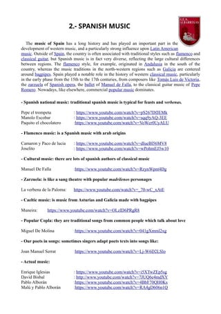 2.- SPANISH MUSIC
The music of Spain has a long history and has played an important part in the
development of western music, and a particularly strong influence upon Latin American
music. Outside of Spain, the country is often associated with traditional styles such as flamenco and
classical guitar, but Spanish music is in fact very diverse, reflecting the large cultural differences
between regions. The flamenco style, for example, originated in Andalusia in the south of the
country, whereas the music traditions in the north-western regions such as Galicia are centered
around bagpipes. Spain played a notable role in the history of western classical music, particularly
in the early phase from the 15th to the 17th centuries, from composers like Tomás Luis de Victoria,
the zarzuela of Spanish opera, the ballet of Manuel de Falla, to the classical guitar music of Pepe
Romero. Nowadays, like elsewhere, commercial popular music dominates.
- Spanish national music: traditional spanish music is typical for feasts and verbenas.
Pepe el trompeta : https://www.youtube.com/watch?v=pS267DfJEMk
Manolo Escobar : https://www.youtube.com/watch?v=sqq9yAQ-3EE
Paquito el chocolatero :https://www.youtube.com/watch?v=VoWcr0UyALU
- Flamenco music: is a Spanish music with arab origins
Camaron y Paco de lucia : https://www.youtube.com/watch?v=dIueBl56MV8
Joselito : https://www.youtube.com/watch?v=wPohmEJ3w10
- Cultural music: there are lots of spanish authors of classical music
Manuel De Falla :https://www.youtube.com/watch?v=RzynWpnt4Dg
- Zarzuela: is like a sang theatre with popular madrilenos personages
La verbena de la Paloma: https://www.youtube.com/watch?v=_70-wC_xAtE
- Caeltic music: is music from Asturias and Galicia made with bagpipes
Muneira: https://www.youtube.com/watch?v=OLzlD6PRgR8
- Popular Copla: they are traditional songs from common people which talk about love
Miguel De Molina :https://www.youtube.com/watch?v=041gXmml2xg
- Our poets in songs: sometimes singers adapt poets texts into songs like:
Joan Manuel Serrat :https://www.youtube.com/watch?v=Lj-W6D2LSlo
- Actual music:
Enrique Iglesias : https://www.youtube.com/watch?v=i5XTwZEp5sg
David Bisbal : http://www.youtube.com/watch?v=7JUQ6e4mdXY
Pablo Alborán :https://www.youtube.com/watch?v=4BbF70QH0Ks
Malú y Pablo Alborán :https://www.youtube.com/watch?v=RA4gD606n1Q
 