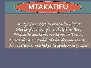 MTAKATIFU
Mtakatifu mtakatifu mtakatifu ni Yesu
Mtakatifu mtakatifu mtakatifu ni Yesu
Mtakatifu mtakatifu mtakatifu ni Yesuuu,
Umeinuliwa wastaihili sifa kondoo juu ya enziii
Sauti zetu twainua kukusifu kondoo juu ya enzii
 