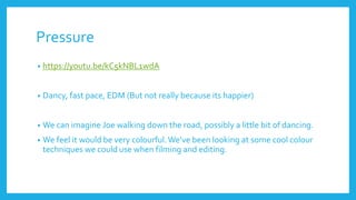 Pressure
• https://youtu.be/kC5kNBL1wdA
• Dancy, fast pace, EDM (But not really because its happier)
• We can imagine Joe walking down the road, possibly a little bit of dancing.
• We feel it would be very colourful.We’ve been looking at some cool colour
techniques we could use when filming and editing.
 