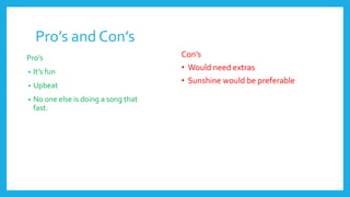 Pro’s and Con’s
Pro’s
• It’s fun
• Upbeat
• No one else is doing a song that
fast.
Con’s
• Would need extras
• Sunshine would be preferable
 