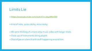 Limits Lie
• https://www.youtube.com/watch?v=Jo4cMtixSM
• Kind of indie, quite catchy, more rocky.
• We were thinking of a more artsy music video with longer shots.
• Close ups of instruments being played.
• Shot of joe on a bench with stuff happening around him.
 