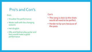 Pro’s and Con’s
Pro’s
• Visualise the performance
• Works well with the changing
seasons
• He’s English
• Olly and Nathan play guitar and
bass would make a good
performance
Con’s
• The song is slow so the shots
would all need to be perfect.
• Harder to lip sync because of
the pace.
 