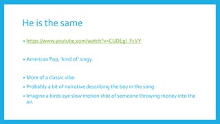 He is the same
• https://www.youtube.com/watch?v=CUDEgl_FcVY
• American Pop, ‘kind of’ singy.
• More of a classic vibe.
• Probably a bit of narrative describing the boy in the song.
• Imagine a birds eye slow motion shot of someone throwing money into the
air.
 