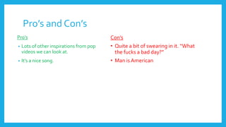 Pro’s and Con’s
Pro’s
• Lots of other inspirations from pop
videos we can look at.
• It’s a nice song.
Con’s
• Quite a bit of swearing in it. “What
the fucks a bad day?”
• Man is American
 