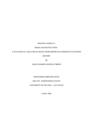 WRITING SAMPLE #1

                     SONGS AND REVOLUTION :

A STYLISITICAL ANALYSIS OF MUSIC FROM IMPORTANT MOMENTS IN FILIPINO

                             HISTORY

                                By

                   AISHA KASMIR GANZON O’BRIEN




                     PROFESSOR CHRISTINE SEITZ

                    MUS 495 : INDEPENDENT STUDY

                 UNIVERSITY OF NEVADA – LAS VEGAS



                            6 MAY 2005
 