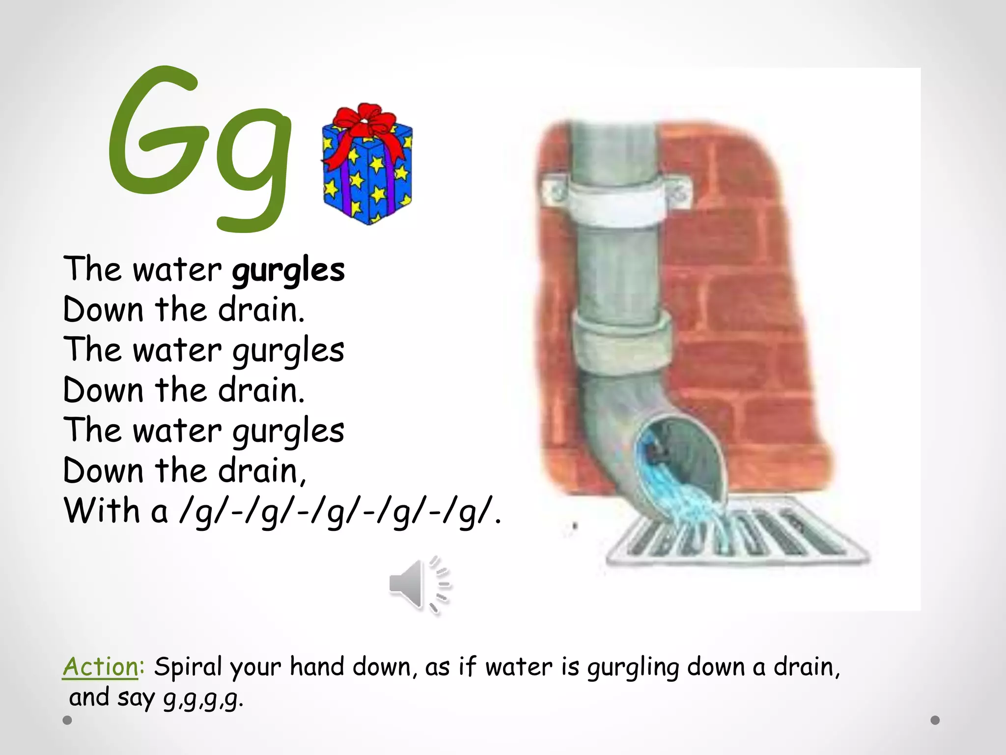The water gurgles
Down the drain.
The water gurgles
Down the drain.
The water gurgles
Down the drain,
With a /g/-/g/-/g/-/g/-/g/.
Action: Spiral your hand down, as if water is gurgling down a drain,
and say g,g,g,g.
Gg