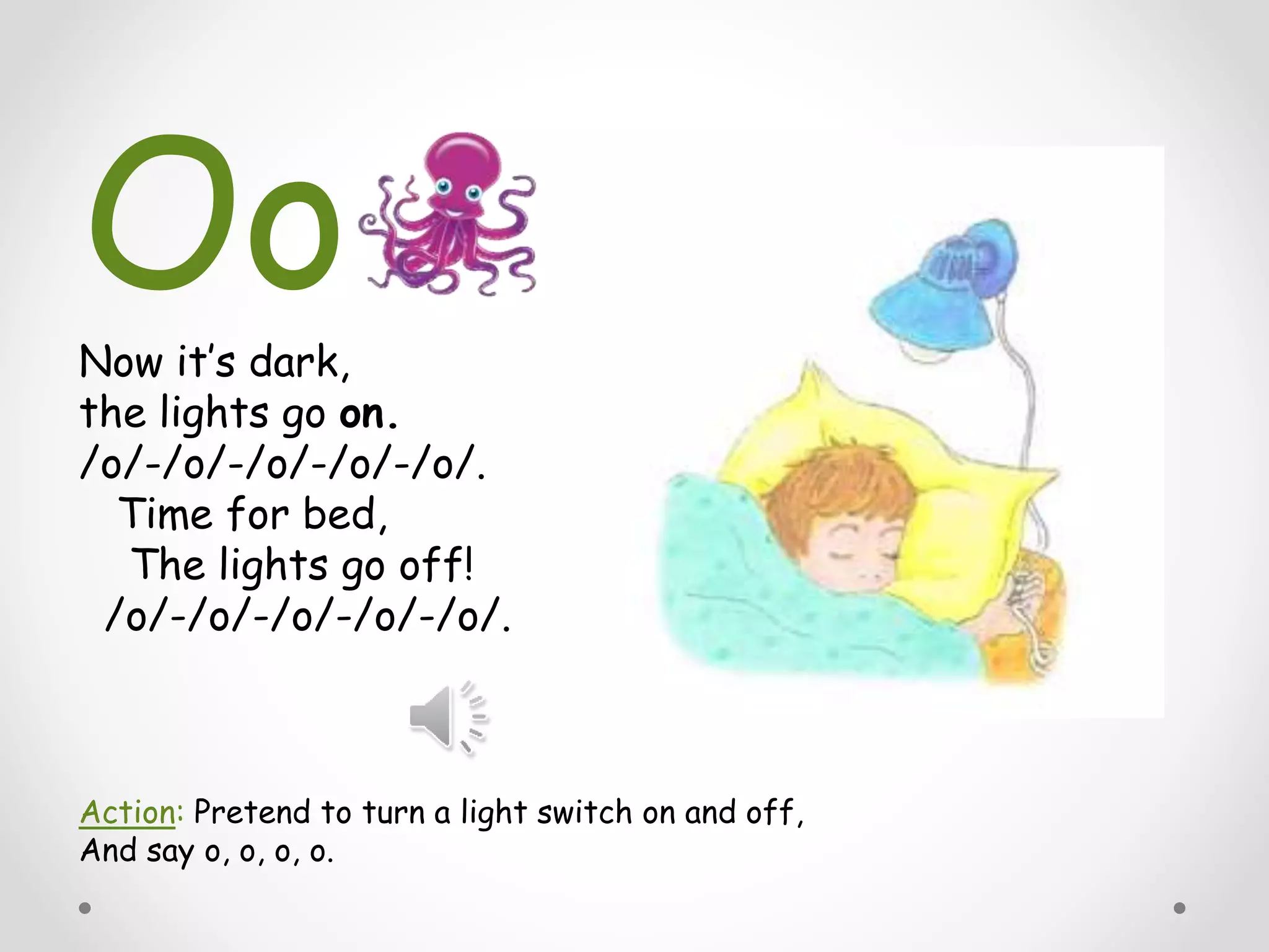 Now it’s dark,
the lights go on.
/o/-/o/-/o/-/o/-/o/.
Time for bed,
The lights go off!
/o/-/o/-/o/-/o/-/o/.
Action: Pretend to turn a light switch on and off,
And say o, o, o, o.
Oo