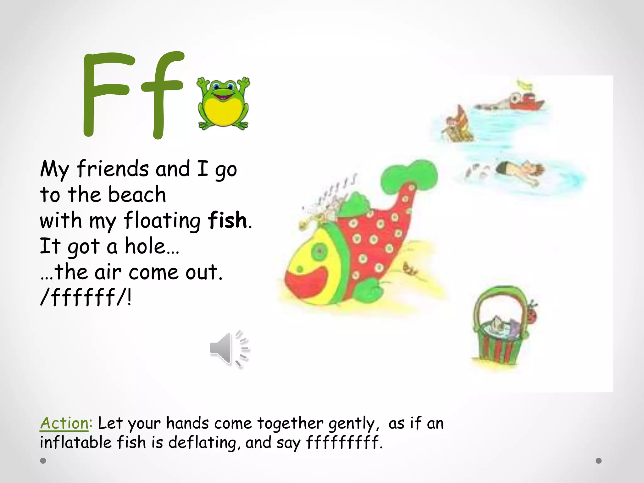 My friends and I go
to the beach
with my floating fish.
It got a hole…
…the air come out.
/ffffff/!
Action: Let your hands come together gently, as if an
inflatable fish is deflating, and say fffffffff.
Ff