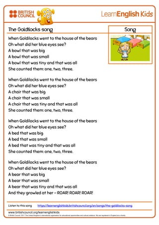 www.britishcouncil.org/learnenglishkids
© British Council, 2017 The United Kingdom’s international organisation for educational opportunities and cultural relations. We are registered in England as a charity.
The Goldilocks song Song
When Goldilocks went to the house of the bears
Oh what did her blue eyes see?
A bowl that was big
A bowl that was small
A bowl that was tiny and that was all
She counted them: one, two, three.
When Goldilocks went to the house of the bears
Oh what did her blue eyes see?
A chair that was big
A chair that was small
A chair that was tiny and that was all
She counted them: one, two, three.
When Goldilocks went to the house of the bears
Oh what did her blue eyes see?
A bed that was big
A bed that was small
A bed that was tiny and that was all
She counted them: one, two, three.
When Goldilocks went to the house of the bears
Oh what did her blue eyes see?
A bear that was big
A bear that was small
A bear that was tiny and that was all
And they growled at her - ROAR! ROAR! ROAR!
Listen to this song https://learnenglishkids.britishcouncil.org/en/songs/the-goldilocks-song
 