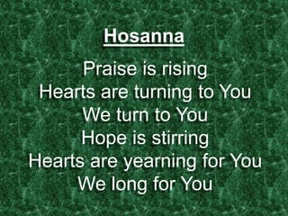 Hosanna
Praise is rising
Hearts are turning to You
We turn to You
Hope is stirring
Hearts are yearning for You
We long for You
 