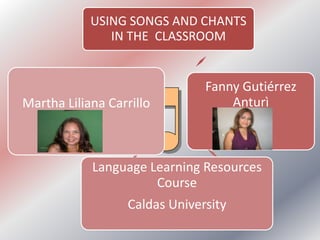 USING SONGS AND CHANTS
               IN THE CLASSROOM


                               Fanny Gutiérrez
Martha Liliana Carrillo            Anturì
        Arias


            Language Learning Resources
                      Course
                  Caldas University
 