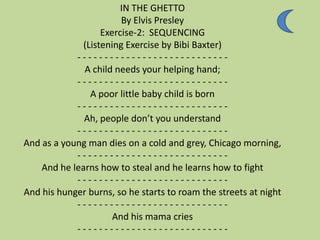 IN THE GHETTO
                        By Elvis Presley
                   Exercise-2: SEQUENCING
              (Listening Exercise by Bibi Baxter)
            ----------------------------
              A child needs your helping hand;
            ----------------------------
                A poor little baby child is born
            ----------------------------
              Ah, people don’t you understand
            ----------------------------
And as a young man dies on a cold and grey, Chicago morning,
            ----------------------------
    And he learns how to steal and he learns how to fight
            ----------------------------
And his hunger burns, so he starts to roam the streets at night
            ----------------------------
                      And his mama cries
            ----------------------------
 