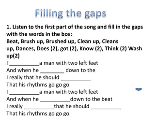 1. Listen to the first part of the song and fill in the gaps
with the words in the box:
Beat, Brush up, Brushed up, Clean up, Cleans
up, Dances, Does (2), got (2), Know (2), Think (2) Wash
up(2)
I __________a man with two left feet
And when he ________ down to the
I really that he should __________
That his rhythms go go go
I __________a man with two left feet
And when he __________down to the beat
I really __________that he should __________
That his rhythms go go go
 