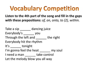 Listen to the 4th part of the song and fill in the gaps
with these prepositions: of, on, onto, to (2), within.

Take a sip ______ dancing juice
Everybody's ______ you
Through the left and ______ the right
Everybody hit the rhythm
It's ______ tonight
I'm gonna feel the heat ______ my soul
I need a man ______ take control
Let the melody blow you all way
 