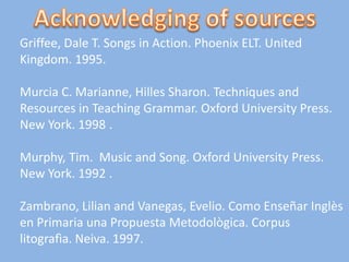 Griffee, Dale T. Songs in Action. Phoenix ELT. United
Kingdom. 1995.

Murcia C. Marianne, Hilles Sharon. Techniques and
Resources in Teaching Grammar. Oxford University Press.
New York. 1998 .

Murphy, Tim. Music and Song. Oxford University Press.
New York. 1992 .

Zambrano, Lilian and Vanegas, Evelio. Como Enseñar Inglès
en Primaria una Propuesta Metodològica. Corpus
litografìa. Neiva. 1997.
 
