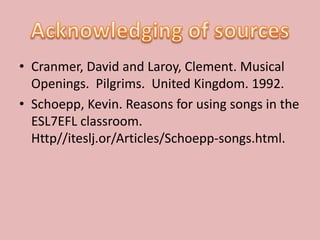 • Cranmer, David and Laroy, Clement. Musical
  Openings. Pilgrims. United Kingdom. 1992.
• Schoepp, Kevin. Reasons for using songs in the
  ESL7EFL classroom.
  Http//iteslj.or/Articles/Schoepp-songs.html.
 