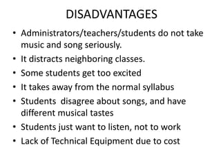 DISADVANTAGES
• Administrators/teachers/students do not take
  music and song seriously.
• It distracts neighboring classes.
• Some students get too excited
• It takes away from the normal syllabus
• Students disagree about songs, and have
  different musical tastes
• Students just want to listen, not to work
• Lack of Technical Equipment due to cost
 