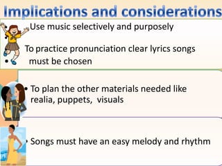 •    Use music selectively and purposely
•
•   To practice pronunciation clear lyrics songs
•    must be chosen

    • To plan the other materials needed like
      realia, puppets, visuals



    • Songs must have an easy melody and rhythm
 