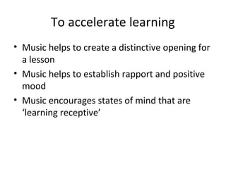 To accelerate learning
• Music helps to create a distinctive opening for
a lesson
• Music helps to establish rapport and positive
mood
• Music encourages states of mind that are
‘learning receptive’
 