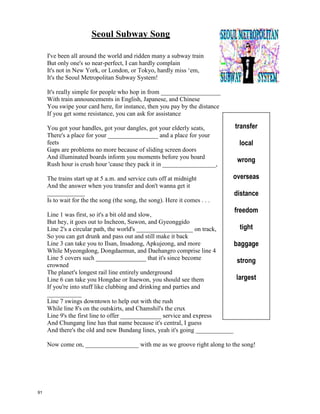 Running to Stand Still – U2
And so she woke up
She woke up from
where she was lying still
Said I got to do ________________
About where I'm going
Step on a fast train
Step out of the driving rain
Maybe run from the
darkness in the ___________
Singing ha ha la la la de day
Ha la la la de day ha la la de day
Sweet the sin
Bitter the taste in my mouth
I see seven towers
But I only see one way out
You got to cry with out ____________
Talk without speaking
And scream without raising your voice
You know I took the poison
from the poison ________________
Then I floated out of here
Singing ha la la la de day
Ha la la la de day
ha la la de day
She runs through the______________
with her eyes painted red
Under black belly of a cloud in the rain
In through a doorway she brings me
White gold and pearls stolen from the sea
She is raging, she is raging
And the storm blows up in her _______
She will suffer the needle's chill
She's running to stand still
Halle, halle, hallelujah ……
And so she woke up
She woke up from
where she was lying still
Said I got to do something
About where I'm going
Step on a fast train
Step out of the driving rain
Maybe run from the
darkness in the night
Singing ha ha la la la de day
Ha la la la de day ha la la de day
Sweet the sin
Bitter the taste in my mouth
I see seven towers
But I only see one way out
You got to cry with out weeping
Talk without speaking
And scream without raising your voice
You know I took the poison
from the poison stream
Then I floated out of here
Singing ha la la la de day
Ha la la la de day
ha la la de day
She runs through the streets
with her eyes painted red
Under black belly of a cloud in the rain
In through a doorway she brings me
White gold and pearls stolen from the sea
She is raging, she is raging
And the storm blows up in her eyes
She will suffer the needle's chill
She's running to stand still
Halle, halle, hallelujah ……
90
 