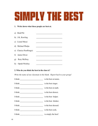 Simply The Best
I call you when I need you,
my heart's on fire
You come to me,
come to me wild and wild
When you come to me
Give me everything I need
Give me a lifetime of promises and a
world of dreams
Speak a language of love like you
know what it means
And it can't be wrong
Take my heart and make it strong baby
You're simply the best, better than all the rest
Better than anyone, anyone I've ever met
I'm stuck on your heart, and hang on every word you say
Tear us apart, baby I would rather be dead
In your heart I see the star of every night and
every day
In your eyes I get lost, I get washed away
Just as long as I'm here in your arms
I could be in no better place
You're simply the best, better than all the rest
Better than anyone, anyone I've ever met
I'm stuck on your heart, and hang on every
word you say
Tear us apart, baby I would rather be dead
Each time you leave me I start losing control
You're walking away
with my heart and my soul
I can feel you even when I'm alone
Oh baby, don't let go
Write down the reasons you are “Simply The Best”.
I’m simply the best because …….
94
 