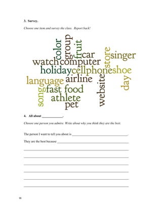 1. Write down what these people are best at.
a) Brad Pitt ___________________________
b) J.K. Rowling ___________________________
c) Lionel Messi ___________________________
d) Michael Phelps ___________________________
e) Charice PemPengco ___________________________
f) Jamie Oliver ___________________________
g) Rory McIlroy ___________________________
h) Oprah Winfrey ___________________________
2. Who do you think the best in the class is?
Write the name of one classmate in the blank. Report back to your group!
I think ________________________ is the best at tennis.
I think ________________________ is the best singer.
I think ________________________ is the best at math.
I think ________________________ is the best drawer.
I think ________________________ is the best helper.
I think ________________________ is the best thinker.
I think ________________________ is the best dressed.
I think ________________________ is the best cook.
I think ________________________ is simply the best!
95
 
