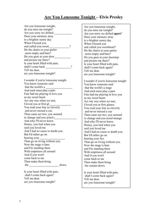Always on my mind – Elvis Presley
Maybe I didn't treat you
Quite as good as I should have
Maybe I didn't love you
Quite as often as I could have
Little things I
should have said and done
I just never took the time
You were always on my mind
You were always on my mind
Tell me, tell me that
your sweet love hasn't died
Give me, give me one more chance
To keep you satisfied, satisfied
Maybe I didn't hold you
All those lonely, lonely times
And I guess I never told you
Im so happy that you're mine
If I make you feel second best
Girl, Im sorry I was blind
You were always on my mind
You were always on my mind
Tell me, tell me that
your sweet love hasn't died
Give me, give me one more chance
To keep you satisfied, satisfied
Little things I
should have said and done
I just never took the time
You were always on my mind
You are always on my mind
You are always on my mind
Maybe I didn't treat you
Quite as good as I ______________
Maybe I didn't love you
Quite as often as I could have
Little things I
should have said and done
I just never took the _________
You were always on my mind
You were always on my mind
Tell me, tell me that
your sweet love hasn't died
Give me, give me one more _________
To keep you satisfied, satisfied
Maybe I didn't hold you
All those lonely, lonely times
And I guess I never told you
I’m so happy that you're __________
If I make you feel second best
Girl, I’m sorry I was blind
You were always on my mind
You were always on my mind
Tell me, tell me that
your ___________ love hasn't died
Give me, give me one more chance
To keep you satisfied, satisfied
_____________ things I
should have said and done
I just never took the time
You were always on my mind
You are always on my mind
You are always on my mind
1
 