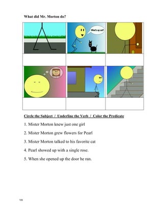 Mister Morton is the subject of the
sentence, and what the predicate says,
he does
Mr. Morton walks, Mr. talks, Mr. Morton reads,
Mr. Morton loves.
Mister Morton walked down the street
Mister Morton walked
Mister Morton talked to his favorite cat
Mister Morton talked
(What’s up cat?.)
Mister Morton was a lonely man
Mister Morton was
Mister Morton is the subject of the
sentence, and what the predicate says,
he does.
Mister Morton knew just one girl
Mister Morton knew
Mister Morton grew flowers for Pearl
Mister Morton grew
Mister Morton was very shy
Mister Morton was
Mister Morton is the subject of the
sentence, and what the predicate says,
he does.
Mr. Morton walks, Mr. talks,
Mr. Morton reads, Mr. Morton loves.
The subject is a noun,
that's a person, place or thing
It's who or what the sentence is about
And the predicate is the verb
That's an action word
that gets the subject up and out
Mister Morton knocked on her door
Mister Morton knocked
Mister Morton sat on her porch
Yes, he sat there and rocked.
Mister Morton was a nervous man;
when she opened up the door he ran.
Mister Morton climbed up the stairs
Mister Morton climbed again
Mister Morton was a lonely man
Mister Morton was
Until Pearl showed up with a single
rose.
Who says women can't propose?
Mister Morton is the subject of the
sentence, and what the predicate
says, he does.
Mr. Morton walks, Mr. talks,
Mr. Morton reads, Mr. Morton loves.
by Schoolhouse Rock
Write 6 things Mr. Morton did.
He _____________. He ____________.
He _____________. He ____________.
He _____________. He ____________.
108
 
