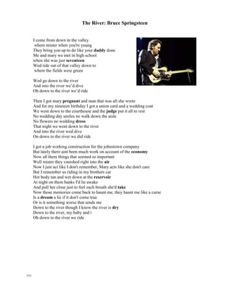 The River: Bruce Springsteen
I come from down in the valley
where mister when you're young
They bring you up to do like your _________ done
Me and mary we met in high school
when she was just _________________
Wed ride out of that valley down to
where the fields were green
Wed go down to the river
And into the river we’d dive
Oh down to the river we’d ride
Then I got Mary ______________ and man that was all she wrote
And for my nineteen birthday I got a union card and a wedding coat
We went down to the courthouse and the _____________ put it all to rest
No wedding day smiles no walk down the aisle
No flowers no wedding ______________
That night we went down to the river
And into the river wed dive
On down to the river we did ride
I got a job working construction for the johnstown company
But lately there aint been much work on account of the _____________
Now all them things that seemed so important
Well mister they vanished right into the ____________
Now I just act like I don't remember, mary acts like she don't care
But I remember us riding in my brothers car
Her body tan and wet down at the ______________
At night on them banks I'd lie awake
And pull her close just to feel each breath she'd _____________
Now those memories come back to haunt me, they haunt me like a curse
Is a ___________ a lie if it don't come true
Or is it something worse that sends me
Down to the river though I know the river is __________
Down to the river, my baby and i
Oh down to the river we ride
110
 