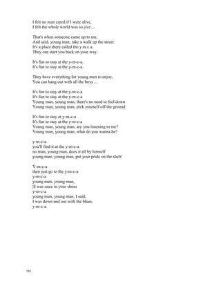 YMCA – The Village People
Young man, there's no need to feel down.
I said, young man, pick yourself off the ground.
I said, young man, 'cause you're in a new town
There's no need to be unhappy.
Young man, there's a place you can go.
I said, young man, when you're short on your dough.
You can stay there, and I'm sure you will find
Many ways to have a good time.
It's fun to stay at the y-m-c-a.
It's fun to stay at the y-m-c-a.
They have everything for young men to enjoy,
You can hang out with all the boys ...
It's fun to stay at the y-m-c-a.
It's fun to stay at the y-m-c-a.
You can get yourself clean, you can have a good meal,
You can do whatever you feel ...
Young man, are you listening to me?
I said, young man, what do you want to be?
I said, young man, you can make real your dreams.
But you've got to know this one thing!
No man does it all by himself.
I said, young man, put your pride on the shelf,
And just go there, to the y.m.c.a.
I'm sure they can help you today.
It's fun to stay at the y-m-c-a.
It's fun to stay at the y-m-c-a.
They have everything for you men to enjoy,
You can hang out with all the boys ...
It's fun to stay at the y-m-c-a.
It's fun to stay at the y-m-c-a.
You can get yourself clean, you can have a good meal,
You can do whatever you feel ...
Young man, I was once in your shoes.
I said, I was down and out with the blues.
121
 