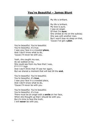 You’re Beautiful – James Blunt
My life is brilliant.
My life is brilliant.
My love is pure.
I saw an angel.
Of that I'm ____________.
She smiled at me on the subway.
She was with another man.
But I won't lose no sleep on that,
'Cause I've got a __________.
You're beautiful. You're beautiful.
You're beautiful, it's true.
I saw your face in a crowded _______________,
And I don't know what to do,
'Cause I'll never be with you.
Yeah, she caught my eye,
As we walked on by.
She could see from my face that I was,
F****** high
And I don't think that I'll see her again,
But we shared a moment that will last till the ______________.
You're beautiful. You're beautiful.
You're beautiful, it's __________________.
I saw your face in a crowded place,
And I don't know what to do,
'Cause I'll never be with you.
You're beautiful. You're beautiful.
You're beautiful, it's true.
There must be an angel with a _________________ on her face,
When she thought up that I should be with you.
But it's time to face the truth,
I will ____________________ be with you.
125
 